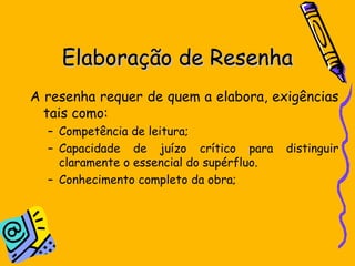 Elaboração de ResenhaElaboração de Resenha
A resenha requer de quem a elabora, exigências
tais como:
– Competência de leitura;
– Capacidade de juízo crítico para distinguir
claramente o essencial do supérfluo.
– Conhecimento completo da obra;
 