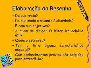 Elaboração da ResenhaElaboração da Resenha
– De que trata?
– De que modo o assunto é abordado?
– E com que objetivos?
– A quem se dirige? O leitor irá achá-lo
útil?
– Quem o escreveu?
– Tem o livro alguma característica
especial?
– Que conhecimentos prévios são exigidos
para entendê-lo?
 