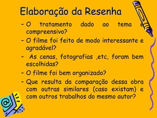 Elaboração da ResenhaElaboração da Resenha
– O tratamento dado ao tema é
compreensivo?
– O filme foi feito de modo interessante e
agradável?
– As cenas, fotografias ,etc, foram bem
escolhidas?
– O filme foi bem organizado?
– Que resulta da comparação dessa obra
com outras similares (caso existam) e
com outros trabalhos do mesmo autor?
 