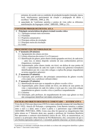 CONTEÚDO PROGRAMÁTICO DA AULA
1. Principais características do gênero textual resenha crítica
1.1. Tipologias textuais mais recorrentes
1.2. Finalidade
1.3. Propósito comunicativo
1.4. Principais esferas de circulação
1.5. Principais meios de circulação
1.6. Estilo
PROCEDIMENTOS METODOLÓGICOS
1. 1º momento (20 minutos)
1.1. Agrupamento dos alunos em trios
1.2. Leitura silenciosa dos textos (1) e (2) (anexos)
1.3. Identificação do gênero, pelos alunos (ainda agrupados em trios), de cada texto
— para isso, os alunos disporão somente de seus conhecimentos prévios
(linguísticos e textuais)
1.4. Argumentação, pelos alunos (ainda, em trios), em defesa de seus pontos de
vista: o representante de cada trio expõe à turma o(s) gênero(s) textual(ais)
identificado(s) por ele e seus dois colegas e explica-lhe porque enquadraram
os textos naquele(s) gênero(s)
2. 2º momento (15 minutos)
2.1. Exposição, pelo professor, das principais características do gênero resenha
crítica (para isso, o professor utilizará slides)
3. 3º momento (15 minutos)
3.1. Identificação do texto que se enquadra no gênero resenha crítica
3.2. Argumentação, pelos alunos (ainda em trios), em defesa de seus pontos de
vista: o representante de cada trio indica o texto que ele e seus dois colegas
enquadraram no gênero resenha crítica e justifica o enquadramento
3.3. Consenso
3.4. Solicitação, pelo professor, do enquadramento do texto cujo gênero os trios
não conseguiram identificar (atividade extraclasse)1
ESCOLHA DO OBJETO DESCRITO E COMENTADO — JUSTIFICATIVA
Triste fim de Policarpo Quaresma (1915) é o mais conhecido romance de Lima Barreto
(1881–1922). Através de Policarpo, o protagonista, Lima Barreto tematiza o embate
entre o real e o ideal, entre o amor à pátria e o patriotismo cego (ABAURRE;
ABAURRE; PONTARA, 2008). Como essa obra foi (parcial ou integralmente) lida
pelos alunos no 1º bimestre deste ano, quando o professor de Literatura Brasileira
lhes apresentou o contexto sócio-histórico (início do séc. XX), as características, os
autores e as principais obras literárias do Pré-Modernismo, eles, conscientes de que a
arte literária representa o plausível, o verossímil, poderão relacionar, ao lerem a sinopse
1
O professor só solicitará a realização dessa atividade se os alunos não conseguirem identificar o gênero
do “texto 1”. Esse texto é uma sinopse.
estrutura, de acordo com as condições de produção/recepção (intenção, época,
local, interlocutores participantes da criação e propagação de ideias e
escolhas).” (BRASIL, 2000, p. 20);
• capacidade de “confrontar opiniões e pontos de vista sobre as diferentes
manifestações da linguagem verbal.” (BRASIL, 2000, p. 21).
 