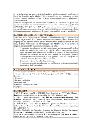 ESCOLHA DOS MÉTODOS — JUSTIFICATIVA
Nesta aula, serão empregados três métodos de ensino-aprendizagem: aprendizagem
baseada em problemas (PBL), ensino contextualizado e ensino formal. Optou-se pelo
emprego de tais métodos porque, juntos, possibilitam ao professor atender, em uma
aula, diversos perfis/estilos de aprendizagem (cf. VIEIRA Jr., 2018). Nota-se o
emprego desses métodos nos seguintes momentos da aula:
• 1º momento: aprendizagem baseada em problemas (cabe aos alunos identificar
os gêneros textuais nos quais os textos (1) e (2) se enquadram) e ensino
contextualizado (para conseguirem identificar os gêneros, os alunos precisam
relacionar os referidos textos às suas esferas de circulação (contexto
sociopragmático/sociodiscursivo) e aos gêneros lidos na disciplina de
Literatura Brasileira (contexto interdisciplinar);
• 2º momento: método formal (aula expositiva);
• 3º momento: aprendizagem baseada em problemas e ensino contextualizado
(continuação do 1º momento).
RECURSOS DIDÁTICOS
- Textos impressos (cópias de uma resenha crítica e de uma sinopse)
- Romance (impresso) “Triste fim de Policarpo Quaresma” (2001 [1915]), de Lima
Barreto
- Notebook
- Projetor Multimídia
- Quadro branco
- Marcador para quadro branco
- Apagador
REFERÊNCIAS
ABAURRE, Maria Luiza M.; ABAURRE, Maria Bernadete M.; PONTARA, Marcela.
Português: contexto, interlocução e sentido. São Paulo: Moderna, 2008.
ALMEIDA, Neide Aparecida de. Triste Fim de Policarpo Quaresma (de Lima
Barreto). Disponível em: <https://pt.scribd.com/document/238947265/Resenha-
Policarpo-Quaresma>. Acesso em: 18 abr. 2019.
BARRETO, Lima. Triste fim de Policarpo Quaresma. Brasília: Ministério da
Cultura; Rio de Janeiro: Fundação Biblioteca Nacional/Departamento Nacional do
Livro, 2001 [1915].
BRASIL. Ministério da Educação. Secretaria de Educação Básica. Parâmetros
Curriculares Nacionais: Ensino Médio. Brasília: MEC/SEB, 2000.
CEREJA, William Roberto; MAGALHÃES, Thereza Cochar. Literatura Brasileira:
Ensino Médio. 2. ed. reform. São Paulo: Atual, 2000.
e a resenha crítica, os contextos sócio-histórico e político-econômico brasileiros —
início da República Velha (1889–1930) — retratados na obra aos atuais, ou seja,
poderão chegar à conclusão de que “O Brasil tem um grande passado pela frente.”
(Millôr Fernandes).
Uma das consequências do nacionalismo exacerbado é a desilusão: “A pátria que
quisera ter era um mito; era um fantasma criado por ele no silêncio de seu gabinete.”
(BARRETO, 2001 [1915], p. 387, grifo meu). Se os alunos, ao lerem os textos
supracitados, constatarem, também, isso, a crítica literária (materializada na resenha) e
a Literatura cumpriram suas funções: levaram o leitor a refletir sobre os seus ideais.
 