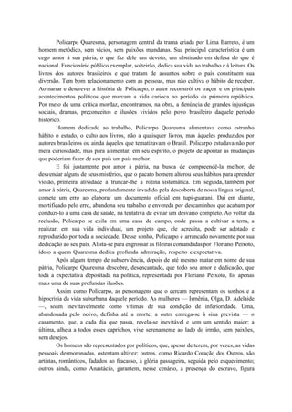 Policarpo Quaresma, personagem central da trama criada por Lima Barreto, é um
homem metódico, sem vícios, sem paixões mundanas. Sua principal característica é um
cego amor à sua pátria, o que faz dele um devoto, um obstinado em defesa do que é
nacional. Funcionário público exemplar, solteirão, dedica sua vida ao trabalho e à leitura.Os
livros dos autores brasileiros e que tratam de assuntos sobre o país constituem sua
diversão. Tem bom relacionamento com as pessoas, mas não cultiva o hábito de receber.
Ao narrar e descrever a história de Policarpo, o autor reconstrói os traços e os principais
acontecimentos políticos que marcam a vida carioca no período da primeira república.
Por meio de uma crítica mordaz, encontramos, na obra, a denúncia de grandes injustiças
sociais, dramas, preconceitos e ilusões vividos pelo povo brasileiro daquele período
histórico.
Homem dedicado ao trabalho, Policarpo Quaresma alimentava como estranho
hábito o estudo, o culto aos livros, não a quaisquer livros, mas àqueles produzidos por
autores brasileiros ou ainda àqueles que tematizavam o Brasil. Policarpo estudava não por
mera curiosidade, mas para alimentar, em seu espírito, o projeto de apontar as mudanças
que poderiam fazer de seu país um país melhor.
E foi justamente por amor à pátria, na busca de compreendê-la melhor, de
desvendar alguns de seus mistérios, que o pacato homem alterou seus hábitos paraaprender
violão, primeira atividade a truncar-lhe a rotina sistemática. Em seguida, também por
amor à pátria, Quaresma, profundamente invadido pela descoberta de nossalíngua original,
comete um erro ao elaborar um documento oficial em tupi-guarani. Daí em diante,
mortificado pelo erro, abandona seu trabalho e envereda por descaminhos que acabam por
conduzi-lo a uma casa de saúde, na tentativa de evitar um desvario completo. Ao voltar da
reclusão, Policarpo se exila em uma casa de campo, onde passa a cultivar a terra, a
realizar, em sua vida individual, um projeto que, ele acredita, pode ser adotado e
reproduzido por toda a sociedade. Desse sonho, Policarpo é arrancado novamente por sua
dedicação ao seu país. Alista-se para engrossar as fileiras comandadaspor Floriano Peixoto,
ídolo a quem Quaresma dedica profunda admiração, respeito e expectativa.
Após algum tempo de subserviência, depois de até mesmo matar em nome de sua
pátria, Policarpo Quaresma descobre, desencantado, que todo seu amor e dedicação, que
toda a expectativa depositada na política, representada por Floriano Peixoto, foi apenas
mais uma de suas profundas ilusões.
Assim como Policarpo, as personagens que o cercam representam os sonhos e a
hipocrisia da vida suburbana daquele período. As mulheres — Ismênia, Olga, D. Adelaide
—, soam inevitavelmente como vítimas de sua condição de inferioridade. Uma,
abandonada pelo noivo, definha até a morte; a outra entrega-se à sina prevista — o
casamento, que, a cada dia que passa, revela-se inevitável e sem um sentido maior; a
última, alheia a todos esses caprichos, vive serenamente ao lado do irmão, sem paixões,
sem desejos.
Os homens são representados por políticos, que, apesar de terem, por vezes, as vidas
pessoais desmoronadas, ostentam altivez; outros, como Ricardo Coração dos Outros, são
artistas, românticos, fadados ao fracasso, à glória passageira, seguida pelo esquecimento;
outros ainda, como Anastácio, garantem, nesse cenário, a presença do escravo, figura
 