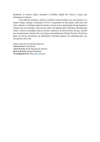 paradoxal, ao mesmo tempo, elementar e limitada, alijada dos valores e traços que
distinguem os homens.
Lima Barreto tematiza e critica as relações sociais da época em uma narrativa, ao
mesmo tempo, amarga e fascinante. O livro é organizado em três partes, cada uma com
cinco capítulos. A primeira etapa da narrativa começa com a apresentação da personagem e
termina com sua reclusão a uma casa de saúde. Na segunda parte, Policarpo, liberado para
voltar à vida em sociedade, torna-se recluso e dedica-se ao trato da terra, até que, movido
por seu patriotismo, decide aliar-se às forças comandadas por Floriano Peixoto. Na terceira
parte, ao exercer ativamente seu patriotismo, Policarpo apressa sua caminhada para seu
inexorável e triste fim.
Livro: Triste fim de Policarpo Quaresma
Autor do livro: Lima Barreto
Autor do texto: Neide Aparecida de Almeida
Revisor do texto: Equipe EducaRede
Texto disponível em: https://pt.scribd.com
 