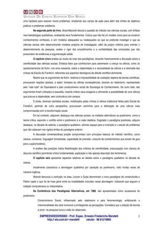 uma hipótese para resolver novos problemas, ampliando seu campo de ação para além dos limites de objetivos
práticos e problemas cotidianos.
           Na segunda parte do livro, Alves-Mazzotti discute a questão do método nas ciências sociais, com ênfase
nas metodologias qualitativas, analisando seus fundamentos. Coloca que não há um modelo único para se construir
conhecimentos confiáveis, e sim modelos adequados ou inadequados ao que se pretende investigar e que as
ciências sociais vêm desenvolvendo modelos próprios de investigação, além de propor critérios para orientar o
desenvolvimento da pesquisa, avaliar o rigor dos procedimentos e a confiabilidade das conclusões que não
prescindem de evidências e argumentação sólida.
           O capítulo cinco analisa as raízes da crise dos paradigmas, situando historicamente a discussão sobre a
cientificidade das ciências sociais. Enfatiza fatos que contribuíram para estremecer a crença na ciência, como os
questionamentos de Kuhn, nos anos sessenta, sobre a objetividade e a racionalidade da ciência e a retomada das
críticas da Escola de Frankfurt, referentes aos aspectos ideológicos da atitude cientifica dominante.
           Mostra que os argumentos de Kuhn, relativos à impossibilidade de avaliação objetiva de teorias cientificas,
provocaram reações opostas, a saber: tomados às ultimas conseqüências, levaram ao relativismo, representado
pelo “vale tudo” de Feyerabend e pelo construtivismo social da Sociologia do Conhecimento. De outro lado, tais
argumentos foram criticados à exaustão, visando indicar seus exageros e afirmando a possibilidade de uma ciência
que procure a objetividade, sem confundi-la com certeza.
           E ainda, diversos cientistas sociais, mobilizados pelas críticas à ciência tradicional feitas pela Escola de
Frankfurt, partindo de outra perspectiva, procuravam caminhos para a efetivação de uma ciência mais
compromissada com a transformação social.
           Em tal contexto, adquirem destaque nas ciências sociais, os modelos alternativos ao positivismo, como a
teoria crítica, expondo o conflito entre o positivismo e a visão dialética. Esgotado o paradigma positivista, adquire
destaque, na década de setenta, o paradigma qualitativo, abrindo espaço para a invenção e o estudo de problemas
que não caberiam nos rígidos limites do paradigma anterior.
           A discussão contemporânea propõe compromisso com princípios básicos do método cientifico, como
clareza, consenso, linguagem formalizada, capacidade de previsão, conjunto de conhecimentos que sirvam de guia
para a ação(modelos).
           A análise das posições indica flexibilização dos critérios de cientificidade, preocupação com clareza do
discurso cientifico permitindo crítica fundamentada, explicação e não apenas descrição dos fenômenos.
           O capítulo seis apresenta aspectos relativos ao debate sobre o paradigma qualitativo na década de
oitenta.
           Inicialmente caracteriza a abordagem qualitativa por oposição ao positivismo, visto muitas vezes de
maneira ingênua.
           Wolcott denuncia a confusão na área, Lincoln e Guba denominam o novo paradigma de construtivista e
Patton capta o que há de mais geral entre as modalidades incluídas nessa abordagem, indicando que seguem a
tradição compreensiva ou interpretativa.
           Na Conferência dos Paradigmas Alternativos, em 1989, são apresentados como sucessores do
positivismo:
               Construtivismo Social, influenciado pelo relativismo e pela fenomenologia, enfatizando a
               intencionalidade dos atos humanos e privilegiando as percepções. Considera que a adoção de teorias
               a priori na pesquisa turva a visão do observado.

                 EMPREENDEDORISMO - Prof. Espec. Ernesto Friederichs Mandelli                                        3
                     http:// elo.com.br/~mandelli celular: 98 81219860
 