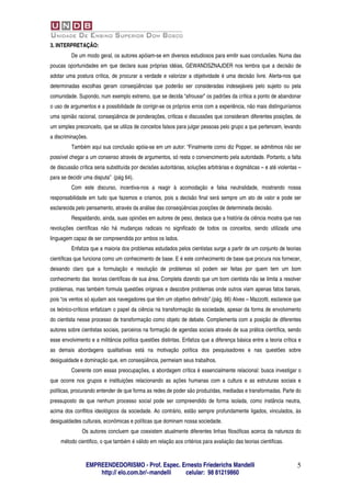 3. INTERPRETAÇÃO:
          De um modo geral, os autores apóiam-se em diversos estudiosos para emitir suas conclusões. Numa das
poucas oportunidades em que declara suas próprias idéias, GEWANDSZNAJDER nos lembra que a decisão de
adotar uma postura crítica, de procurar a verdade e valorizar a objetividade é uma decisão livre. Alerta-nos que
determinadas escolhas geram conseqüências que poderão ser consideradas indesejáveis pelo sujeito ou pela
comunidade. Supondo, num exemplo extremo, que se decida “afrouxar” os padrões da crítica a ponto de abandonar
o uso de argumentos e a possibilidade de corrigir-se os próprios erros com a experiência, não mais distinguiríamos
uma opinião racional, conseqüência de ponderações, críticas e discussões que consideram diferentes posições, de
um simples preconceito, que se utiliza de conceitos falsos para julgar pessoas pelo grupo a que pertencem, levando
a discriminações.
          Também aqui sua conclusão apóia-se em um autor: “Finalmente como diz Popper, se admitimos não ser
possível chegar a um consenso através de argumentos, só resta o convencimento pela autoridade. Portanto, a falta
de discussão crítica seria substituída por decisões autoritárias, soluções arbitrárias e dogmáticas – e até violentas –
para se decidir uma disputa” (pág 64).
          Com este discurso, incentiva-nos a reagir à acomodação e falsa neutralidade, mostrando nossa
responsabilidade em tudo que fazemos e criamos, pois a decisão final será sempre um ato de valor e pode ser
esclarecida pelo pensamento, através da análise das conseqüências posições de determinada decisão.
          Respaldando, ainda, suas opiniões em autores de peso, destaca que a história da ciência mostra que nas
revoluções científicas não há mudanças radicais no significado de todos os conceitos, sendo utilizada uma
linguagem capaz de ser compreendida por ambos os lados.
          Enfatiza que a maioria dos problemas estudados pelos cientistas surge a partir de um conjunto de teorias
científicas que funciona como um conhecimento de base. E é este conhecimento de base que procura nos fornecer,
deixando claro que a formulação e resolução de problemas só podem ser feitas por quem tem um bom
conhecimento das teorias científicas de sua área. Completa dizendo que um bom cientista não se limita a resolver
problemas, mas também formula questões originais e descobre problemas onde outros viam apenas fatos banais,
pois “os ventos só ajudam aos navegadores que têm um objetivo definido”.(pág. 66) Alves – Mazzotti, esclarece que
os teórico-críticos enfatizam o papel da ciência na transformação da sociedade, apesar da forma de envolvimento
do cientista nesse processo de transformação como objeto de debate. Complementa com a posição de diferentes
autores sobre cientistas sociais, parceiros na formação de agendas sociais através de sua prática científica, sendo
esse envolvimento e a militância política questões distintas. Enfatiza que a diferença básica entre a teoria crítica e
as demais abordagens qualitativas está na motivação política dos pesquisadores e nas questões sobre
desigualdade e dominação que, em conseqüência, permeiam seus trabalhos.
          Coerente com essas preocupações, a abordagem crítica é essencialmente relacional: busca investigar o
que ocorre nos grupos e instituições relacionando as ações humanas com a cultura e as estruturas sociais e
políticas, procurando entender de que forma as redes de poder são produzidas, mediadas e transformadas. Parte do
pressuposto de que nenhum processo social pode ser compreendido de forma isolada, como instância neutra,
acima dos conflitos ideológicos da sociedade. Ao contrário, estão sempre profundamente ligados, vinculados, às
desigualdades culturais, econômicas e políticas que dominam nossa sociedade.
               Os autores concluem que coexistem atualmente diferentes linhas filosóficas acerca da natureza do
     método cientifico, o que também é válido em relação aos critérios para avaliação das teorias cientificas.



                EMPREENDEDORISMO - Prof. Espec. Ernesto Friederichs Mandelli                                         5
                    http:// elo.com.br/~mandelli celular: 98 81219860
 