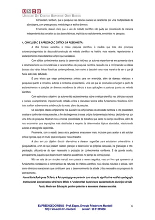 Concordam, também, que a pesquisa nas ciências sociais se caracteriza por uma multiplicidade de
     abordagens, com pressupostos, metodologias e estilos diversos.
                  Finalmente, deixam claro que o uso do método científico não pode ser considerado de maneira
     independente dos conceitos ou das bases teóricas, implícita ou explicitamente, envolvidos na pesquisa.


4. CONCLUSÃO E APRECIAÇÃO CRÍTICA DA RESENHISTA:
              A obra fornece subsídios à nossa pesquisa científica, à medida que trata dos principais
autores/protagonistas da discussão/construção do método cientifico na história mais recente, reportando-se a
esclarecimentos mais distantes sempre que necessário.
              Com sólidos conhecimentos acerca do desenrolar histórico, os autores empenham-se em apresentar clara
e detalhadamente as circunstâncias e características da pesquisa cientifica, levando-nos a compreender as idéias
básicas das várias linhas filosóficas contemporâneas, bem como a descobrir uma nova maneira de ver o que já
havia sido visto, estudado.
              É uma leitura que exige conhecimentos prévios para ser entendida, além de diversas releituras e
pesquisas quanto a conceitos, autores e contextos apresentados, uma vez que as conclusões emergem a partir de
esclarecimentos e posições de diversos estudiosos da ciência e suas aplicações e posturas quanto ao método
científico.
              Com estilo claro o objetivo, os autores dão esclarecimentos sobre o método cientifico nas ciências naturais
e sociais, exemplificando, impulsionando reflexão crítica e discussão teórica sobre fundamentos filosóficos. Com
isso auxiliam sobremaneira a elaboração do nosso plano de pesquisa.
              Os exemplos citados amplamente nos auxiliam na compreensão da atividade científica e nos possibilitam
analisar e confrontar várias posições, a fim de chegarmos à nossa própria fundamentação teórica, decidindo-nos por
uma linha de pesquisa. Mostram-nos a imensa possibilidade de trabalhos que existe no campo da ciência, além de
nos encaminhar para exposições mais detalhadas a respeito de determinados tópicos abordados, relacionando
autores e bibliografia específicas.
              Finalmente, com o estudo dessa obra, podemos amadurecer mais, inclusive para aceitar e até solicitar
crítica rigorosa, que em muito pode enriquecer nosso trabalho.
              A obra tem por objetivo discutir alternativas e oferecer sugestões para estudantes universitários e
pesquisadores, a fim de que possam realizar, planejar e desenvolver as próprias pesquisas, na graduação e pós-
graduação, utilizando-se do rigor necessário à produção de conhecimentos confiáveis. É de grande auxilio,
principalmente, àqueles que desenvolvem trabalhos acadêmicos no campo da ciência social.
              Não se trata de um simples manual, com passos a serem seguidos, mas um livro que apresenta os
fundamentos necessários à compreensão da natureza do método científico, nas ciências naturais e sociais, bem
como diretrizes operacionais que contribuem para o desenvolvimento da atitude crítica necessária ao progresso do
conhecimento.
Joana Maria Rodrigues Di Santo é Psicopedagoga experiente, com atuação significativa em Psicopedagogia
 Institucional, Coordenadora de Ensino Médio e Fundamental, Supervisora aposentada do Município de São
                     Paulo, Mestre em Educação, profere palestras e assessora diversas escolas.




                    EMPREENDEDORISMO - Prof. Espec. Ernesto Friederichs Mandelli                                       6
                        http:// elo.com.br/~mandelli celular: 98 81219860
 