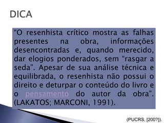 “O resenhista crítico mostra as falhas
presentes     na   obra,   informações
desencontradas e, quando merecido,
dar elogios ponderados, sem “rasgar a
seda”. Apesar de sua análise técnica e
equilibrada, o resenhista não possui o
direito e deturpar o conteúdo do livro e
o pensamento do autor da obra”.
(LAKATOS; MARCONI, 1991).

                                (PUCRS, [200?]).
 
