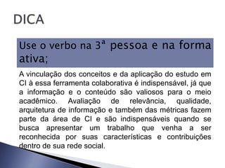 Use o verbo na 3ª pessoa e na forma
ativa;
A vinculação dos conceitos e da aplicação do estudo em
CI à essa ferramenta colaborativa é indispensável, já que
a informação e o conteúdo são valiosos para o meio
acadêmico. Avaliação de relevância, qualidade,
arquitetura de informação e também das métricas fazem
parte da área de CI e são indispensáveis quando se
busca apresentar um trabalho que venha a ser
reconhecida por suas características e contribuições
dentro de sua rede social.
 