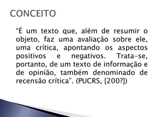 “É um texto que, além de resumir o
objeto, faz uma avaliação sobre ele,
uma crítica, apontando os aspectos
positivos   e    negativos.   Trata-se,
portanto, de um texto de informação e
de opinião, também denominado de
recensão crítica”. (PUCRS, [200?])
 