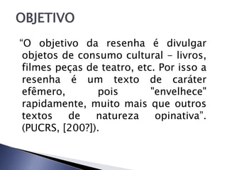 OBJETIVO
“O objetivo da resenha é divulgar
 objetos de consumo cultural - livros,
 filmes peças de teatro, etc. Por isso a
 resenha é um texto de caráter
 efêmero,       pois        "envelhece"
 rapidamente, muito mais que outros
 textos   de    natureza     opinativa”.
 (PUCRS, [200?]).
 