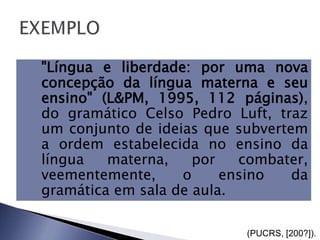 "Língua e liberdade: por uma nova
concepção da língua materna e seu
ensino" (L&PM, 1995, 112 páginas),
do gramático Celso Pedro Luft, traz
um conjunto de ideias que subvertem
a ordem estabelecida no ensino da
língua   materna,    por   combater,
veementemente,     o     ensino   da
gramática em sala de aula.

                           (PUCRS, [200?]).
 