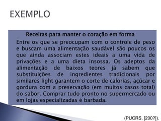        Receitas para manter o coração em forma
   Entre os que se preocupam com o controle de peso
    e buscam uma alimentação saudável são poucos os
    que ainda associam estes ideais a uma vida de
    privações e a uma dieta insossa. Os adeptos da
    alimentação de baixos teores já sabem que
    substituições de ingredientes tradicionais por
    similares light garantem o corte de calorias, açúcar e
    gordura com a preservação (em muitos casos total)
    do sabor. Comprar tudo pronto no supermercado ou
    em lojas especializadas é barbada.


                                              (PUCRS, [200?]).
 