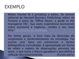 Walter Kiechel III é jornalista e editor, foi diretor
editorial da Harvard Business Publishing, editor da
Fortune e autor de “Office Hours: a guide to the
managerial life”. Sua vasta experiência escrevendo
sobre economia e negócios, rendeu o seu novo
livro “Os mestres da estratégia”.

Em linhas gerais, o livro trata da descrição do
surgimento e desenvolvimento da estratégia. Foi
escrito com base em entrevistas e fontes
bibliográficas consultadas. É apresentado em forma
de relato e repleto de observações pessoais do
autor, o que torna a leitura agradável e possibilita a
reflexão descomprometida.              (PUCRS, [200?]).
 
