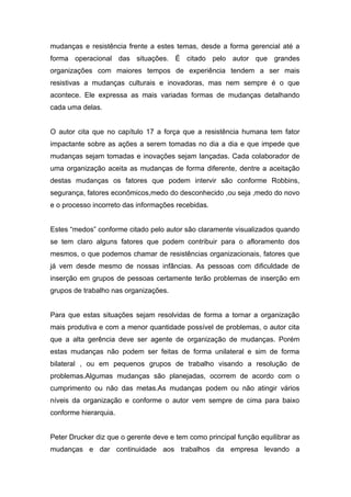 mudanças e resistência frente a estes temas, desde a forma gerencial até a
forma operacional das situações. É citado pelo autor que grandes
organizações com maiores tempos de experiência tendem a ser mais
resistivas a mudanças culturais e inovadoras, mas nem sempre é o que
acontece. Ele expressa as mais variadas formas de mudanças detalhando
cada uma delas.


O autor cita que no capítulo 17 a força que a resistência humana tem fator
impactante sobre as ações a serem tomadas no dia a dia e que impede que
mudanças sejam tomadas e inovações sejam lançadas. Cada colaborador de
uma organização aceita as mudanças de forma diferente, dentre a aceitação
destas mudanças os fatores que podem intervir são conforme Robbins,
segurança, fatores econômicos,medo do desconhecido ,ou seja ,medo do novo
e o processo incorreto das informações recebidas.


Estes “medos” conforme citado pelo autor são claramente visualizados quando
se tem claro alguns fatores que podem contribuir para o afloramento dos
mesmos, o que podemos chamar de resistências organizacionais, fatores que
já vem desde mesmo de nossas infâncias. As pessoas com dificuldade de
inserção em grupos de pessoas certamente terão problemas de inserção em
grupos de trabalho nas organizações.


Para que estas situações sejam resolvidas de forma a tornar a organização
mais produtiva e com a menor quantidade possível de problemas, o autor cita
que a alta gerência deve ser agente de organização de mudanças. Porém
estas mudanças não podem ser feitas de forma unilateral e sim de forma
bilateral , ou em pequenos grupos de trabalho visando a resolução de
problemas.Algumas mudanças são planejadas, ocorrem de acordo com o
cumprimento ou não das metas.As mudanças podem ou não atingir vários
níveis da organização e conforme o autor vem sempre de cima para baixo
conforme hierarquia.


Peter Drucker diz que o gerente deve e tem como principal função equilibrar as
mudanças e dar continuidade aos trabalhos da empresa levando a
 