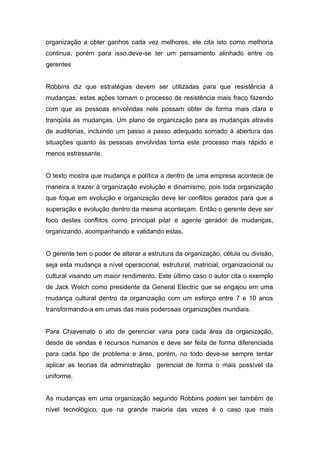 organização a obter ganhos cada vez melhores, ele cita isto como melhoria
continua, porém para isso,deve-se ter um pensamento alinhado entre os
gerentes


Robbins diz que estratégias devem ser utilizadas para que resistência á
mudanças, estas ações tornam o processo de resistência mais fraco fazendo
com que as pessoas envolvidas nele possam obter de forma mais clara e
tranqüila as mudanças. Um plano de organização para as mudanças através
de auditorias, incluindo um passo a passo adequado somado à abertura das
situações quanto às pessoas envolvidas torna este processo mais rápido e
menos estressante.


O texto mostra que mudança e política a dentro de uma empresa acontece de
maneira a trazer á organização evolução e dinamismo, pois toda organização
que foque em evolução e organização deve ter conflitos gerados para que a
superação e evolução dentro da mesma aconteçam. Então o gerente deve ser
foco destes conflitos como principal pilar e agente gerador de mudanças,
organizando, acompanhando e validando estas.


O gerente tem o poder de alterar a estrutura da organização, célula ou divisão,
seja esta mudança a nível operacional, estrutural, matricial, organizacional ou
cultural visando um maior rendimento. Este último caso o autor cita o exemplo
de Jack Welch como presidente da General Electric que se engajou em uma
mudança cultural dentro da organização com um esforço entre 7 e 10 anos
transformando-a em umas das mais poderosas organizações mundiais.


Para Chiavenato o ato de gerenciar varia para cada área da organização,
desde de vendas é recursos humanos e deve ser feita de forma diferenciada
para cada tipo de problema e área, porém, no todo deve-se sempre tentar
aplicar as teorias da administração gerencial de forma o mais possível da
uniforme.


As mudanças em uma organização segundo Robbins podem ser também de
nível tecnológico, que na grande maioria das vezes é o caso que mais
 