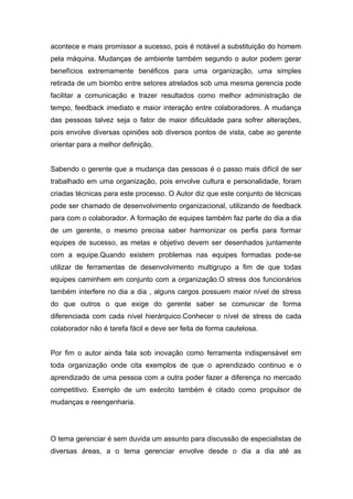 acontece e mais promissor a sucesso, pois é notável a substituição do homem
pela máquina. Mudanças de ambiente também segundo o autor podem gerar
benefícios extremamente benéficos para uma organização, uma simples
retirada de um biombo entre setores atrelados sob uma mesma gerencia pode
facilitar a comunicação e trazer resultados como melhor administração de
tempo, feedback imediato e maior interação entre colaboradores. A mudança
das pessoas talvez seja o fator de maior dificuldade para sofrer alterações,
pois envolve diversas opiniões sob diversos pontos de vista, cabe ao gerente
orientar para a melhor definição.


Sabendo o gerente que a mudança das pessoas é o passo mais difícil de ser
trabalhado em uma organização, pois envolve cultura e personalidade, foram
criadas técnicas para este processo. O Autor diz que este conjunto de técnicas
pode ser chamado de desenvolvimento organizacional, utilizando de feedback
para com o colaborador. A formação de equipes também faz parte do dia a dia
de um gerente, o mesmo precisa saber harmonizar os perfis para formar
equipes de sucesso, as metas e objetivo devem ser desenhados juntamente
com a equipe.Quando existem problemas nas equipes formadas pode-se
utilizar de ferramentas de desenvolvimento multigrupo a fim de que todas
equipes caminhem em conjunto com a organização.O stress dos funcionários
também interfere no dia a dia , alguns cargos possuem maior nível de stress
do que outros o que exige do gerente saber se comunicar de forma
diferenciada com cada nível hierárquico.Conhecer o nível de stress de cada
colaborador não é tarefa fácil e deve ser feita de forma cautelosa.


Por fim o autor ainda fala sob inovação como ferramenta indispensável em
toda organização onde cita exemplos de que o aprendizado continuo e o
aprendizado de uma pessoa com a outra poder fazer a diferença no mercado
competitivo. Exemplo de um exército também é citado como propulsor de
mudanças e reengenharia.




O tema gerenciar é sem duvida um assunto para discussão de especialistas de
diversas áreas, a o tema gerenciar envolve desde o dia a dia até as
 
