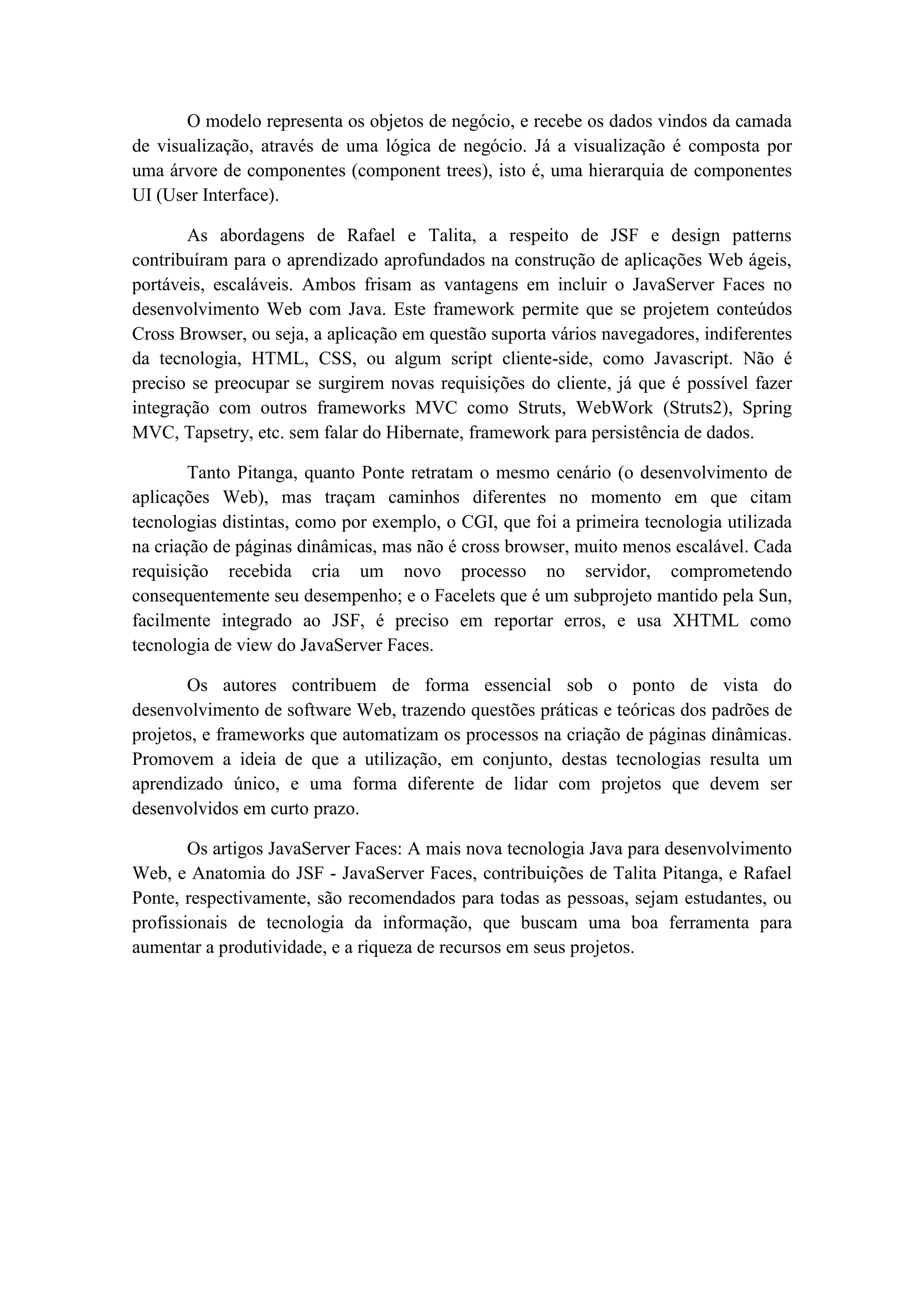 O modelo representa os objetos de negócio, e recebe os dados vindos da camada
de visualização, através de uma lógica de negócio. Já a visualização é composta por
uma árvore de componentes (component trees), isto é, uma hierarquia de componentes
UI (User Interface).
As abordagens de Rafael e Talita, a respeito de JSF e design patterns
contribuíram para o aprendizado aprofundados na construção de aplicações Web ágeis,
portáveis, escaláveis. Ambos frisam as vantagens em incluir o JavaServer Faces no
desenvolvimento Web com Java. Este framework permite que se projetem conteúdos
Cross Browser, ou seja, a aplicação em questão suporta vários navegadores, indiferentes
da tecnologia, HTML, CSS, ou algum script cliente-side, como Javascript. Não é
preciso se preocupar se surgirem novas requisições do cliente, já que é possível fazer
integração com outros frameworks MVC como Struts, WebWork (Struts2), Spring
MVC, Tapsetry, etc. sem falar do Hibernate, framework para persistência de dados.
Tanto Pitanga, quanto Ponte retratam o mesmo cenário (o desenvolvimento de
aplicações Web), mas traçam caminhos diferentes no momento em que citam
tecnologias distintas, como por exemplo, o CGI, que foi a primeira tecnologia utilizada
na criação de páginas dinâmicas, mas não é cross browser, muito menos escalável. Cada
requisição recebida cria um novo processo no servidor, comprometendo
consequentemente seu desempenho; e o Facelets que é um subprojeto mantido pela Sun,
facilmente integrado ao JSF, é preciso em reportar erros, e usa XHTML como
tecnologia de view do JavaServer Faces.
Os autores contribuem de forma essencial sob o ponto de vista do
desenvolvimento de software Web, trazendo questões práticas e teóricas dos padrões de
projetos, e frameworks que automatizam os processos na criação de páginas dinâmicas.
Promovem a ideia de que a utilização, em conjunto, destas tecnologias resulta um
aprendizado único, e uma forma diferente de lidar com projetos que devem ser
desenvolvidos em curto prazo.
Os artigos JavaServer Faces: A mais nova tecnologia Java para desenvolvimento
Web, e Anatomia do JSF - JavaServer Faces, contribuições de Talita Pitanga, e Rafael
Ponte, respectivamente, são recomendados para todas as pessoas, sejam estudantes, ou
profissionais de tecnologia da informação, que buscam uma boa ferramenta para
aumentar a produtividade, e a riqueza de recursos em seus projetos.

 
