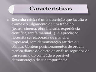

Resenha crítica é uma descrição que faculta o
exame e o julgamento de um trabalho
(teatro, cinema, obra literária, experiência
científica, tarefa manual...). A apreciação
necessita ser elaborada de maneira
impessoal, sem demonstração satírica ou
cômica. Contém posicionamentos de ordem
técnica diante do objeto de análise, seguidos de
um resumo do conteúdo e possível
demonstração de sua importância.

 