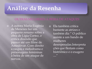 Análise da Resenha
OUTRAS MULHERES À BEIRA DE ATAQUES


A autora Maria Eugênia
de Menezes faz um
pequeno resumo sobre a
obra de Lígia Cortez, e
critica dizendo que
parece até um filme de
Amodóvar. Com direito
a rasgos e melodrama e
personagens femininas
à beira de um ataque de
nervos.



Ela também critíca
bastante as atrizes e
também diz “ O público
assiste a um bando de
mulheres
desesperadas.Interpreta
ções que flertam como
histriônico e o exagero
....”

 