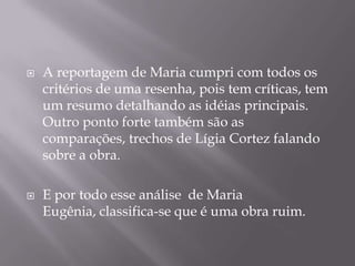 



A reportagem de Maria cumpri com todos os
critérios de uma resenha, pois tem críticas, tem
um resumo detalhando as idéias principais.
Outro ponto forte também são as
comparações, trechos de Lígia Cortez falando
sobre a obra.
E por todo esse análise de Maria
Eugênia, classifica-se que é uma obra ruim.

 