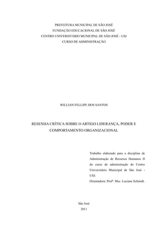 PREFEITURA MUNICIPAL DE SÃO JOSÉ
          FUNDAÇÃO EDUCACIONAL DE SÃO JOSÉ
    CENTRO UNIVERSITÁRIO MUNICIPAL DE SÃO JOSÉ - USJ
               CURSO DE ADMINISTRAÇÃO




              WILLIAN FELLIPE DOS SANTOS




RESENHA CRÍTICA SOBRE O ARTIGO LIDERANÇA, PODER E
        COMPORTAMENTO ORGANIZACIONAL




                                   Trabalho elaborado para a disciplina de
                                   Administração de Recursos Humanos II
                                   do curso de administração do Centro
                                   Universitário Municipal de São José -
                                   USJ.
                                   Orientadora: Profª. Msc. Luciane Schmidt.




                        São José
                          2011
 