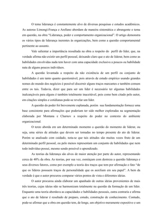 O tema liderança é constantemente alvo de diversas pesquisas e estudos acadêmicos.
As autoras Limongi-França e Arellano abordam de maneira sistemática e abrangente o tema
em questão, na obra “Liderança, poder e comportamento organizacional”. O artigo demonstra
os vários tipos de liderança inerentes às organizações, bem como a questão comportamental
pertinente ao assunto.
       Vale salientar a importância ressaltada na obra a respeito do perfil do líder, que, na
verdade afirma não existir um perfil pessoal, deixando claro que o ato de liderar, bem como as
habilidades envolvidas nada tem haver com uma capacidade exclusiva a poucos ou habilidade
nata de alguns poucos indivíduos.
       A questão levantada a respeito da não existência de um perfil ou conjunto de
habilidades é um tanto quanto questionável, pois através de estudo empírico usando grandes
nomes do mundo dos negócios é possível discernir alguns traços marcantes e também comum
entre os tais. Todavia, dizer que para ser um líder é necessário ter algumas habilidades
inalcançáveis para alguns é também totalmente inaceitável, pois como bem citado pelo autor,
em citações simples e cotidianas pode-se revelar um líder.
       A questão do poder foi brevemente esplanada, porém sua fundamentação fornece uma
base consistente para afirmações que poderiam ter sido melhor exploradas na segmentação
elaborada por Montana e Charnov a respeito do poder no contexto do ambiente
organizacional.
       O texto aborda em um determinado momento a questão do momento de liderar, ou
seja, uma séries de atitudes que devem ser tomadas no tempo presente do ato de liderar.
Porém se analisado com cuidado, nota-se que tais atitudes são muitas vezes fruto de um
determinado perfil pessoal, ou pelo menos representam um conjunto de habilidades que nem
todo indivíduo possui, mesmo sendo possível o aprendizado.
       As teorias da liderança são alvos de maior atenção por parte do autor, representando
cerca de 40% da obra. As teorias, por sua vez, esmiúçam com destreza a questão liderança e
seus diversos fatores, como por exemplo a teoria dos traços que tem por afirmação o fato “de
que os líderes possuem traços de personalidade que os auxiliam em seu papel”. A bem da
verdade é que o autor procurou comparar vários pontos de vista e diferentes ideias.
       O autor procurou ainda elaborar um apanhado de outras ideias provenientes de mais
três teorias, cujas ideias não se harmonizam totalmente na questão da formação de um líder.
Enquanto uma teoria abordava as capacidades e habilidades pessoais, outra contraria e afirma
que o ato de liderar é resultado de preparo, estudo, construção de conhecimento. Contudo,
pode-se afirmar que a obra em questão tem, de longe, um objetivo meramente expositivo e um
 