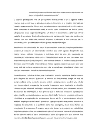 possível fazer julgamentos profissionais meticulosos sobre o conteúdo da publicidade com
                    alguma pré-indicação da resposta do consumidor”.


O segundo pré-requisito para um planejamento bem-sucedido é que a agência destine
recursos para permitir que os planejadores atuem plenamente e se engajem na criação do
conceito para a campanha, é importante que eles tenham o controle necessário sobre todos os
dados relevantes de determinada conta, e não há como trabalharem em muitas contas,
ultrapassando o que a agencia entregaria a um diretor de atendimento. A diferença entre o
trabalho de um diretor de atendimento para um de planejamento é que o de atendimento
participa com uma visão mais comercial, enquanto o planejador é mais orientado para o
consumidor, ainda que ambos tenham uma grande área de intersecção.

Na definição das habilidades e dos traços de personalidade essenciais para planejadores bem-
sucedidos, é necessário um alto intelecto, habilidade para serem lógicos e disciplinados e ao
mesmo tempo criativos, inovadores e instintivos, além de uma alta capacidade de
comunicação, tanto verbal como escrita. Concordo com o autor em suas colocações, mas
acrescentaria que um planejador precisa estar atento e ver todas as possibilidades que existem
dentro de cada informação. É necessário que ele seja capaz de preparar sua equipe para tudo
o que pode dar certo no planejamento, mas estar preparado para situações de crises e com
soluções em vista para resolvê-las o mais rápido possível.

Passando para o capítulo 4 do livro, que é dedicado à pesquisa publicitária, Steel argumenta
que o objetivo da pesquisa publicitária é envolver os consumidores, atingir um nível de
compreensão da forma como eles pensam, sentem e se comportam e construir uma relação
com eles através da propaganda. Na pesquisa é necessário que a imaginação e a intuição
também estejam presentes, não só para interpretar as descobertas, mas também no processo
de aquisição das informações. É mais provável que as melhorias necessárias à propaganda
sejam atingidas com subjetividade do que com objetividade. Também é necessário estimular a
criatividade e a imaginação dos entrevistados. Porém, ele faz o questionamento sobre os
métodos de pesquisa quantitativa e qualitativa. A pesquisa quantitativa poderia direcionar as
respostas do consumidor e a qualitativa seria mais abrangente, dando mais chances ao
entrevistado de se expressar. A pergunta que o autor deixa é se o ambiente e a metodologia
da própria pesquisa oferecem uma representação suficientemente precisa do que as pessoas
de fato sentem sobre as idéias apresentadas e sobre os lugares onde elas ocorrem (que
normalmente não são os lugares e situações nas quais eles se encontram usualmente).
 