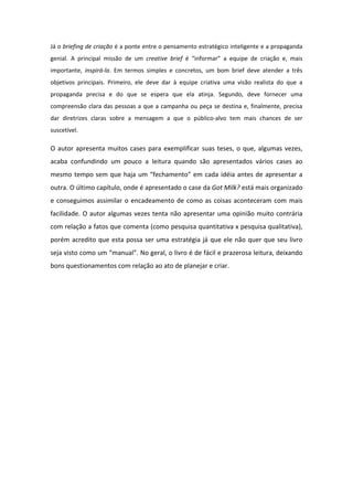 Já o briefing de criação é a ponte entre o pensamento estratégico inteligente e a propaganda
genial. A principal missão de um creative brief é “informar” a equipe de criação e, mais
importante, inspirá-la. Em termos simples e concretos, um bom brief deve atender a três
objetivos principais. Primeiro, ele deve dar à equipe criativa uma visão realista do que a
propaganda precisa e do que se espera que ela atinja. Segundo, deve fornecer uma
compreensão clara das pessoas a que a campanha ou peça se destina e, finalmente, precisa
dar diretrizes claras sobre a mensagem a que o público-alvo tem mais chances de ser
suscetível.

O autor apresenta muitos cases para exemplificar suas teses, o que, algumas vezes,
acaba confundindo um pouco a leitura quando são apresentados vários cases ao
mesmo tempo sem que haja um “fechamento” em cada idéia antes de apresentar a
outra. O último capítulo, onde é apresentado o case da Got Milk? está mais organizado
e conseguimos assimilar o encadeamento de como as coisas aconteceram com mais
facilidade. O autor algumas vezes tenta não apresentar uma opinião muito contrária
com relação a fatos que comenta (como pesquisa quantitativa x pesquisa qualitativa),
porém acredito que esta possa ser uma estratégia já que ele não quer que seu livro
seja visto como um “manual”. No geral, o livro é de fácil e prazerosa leitura, deixando
bons questionamentos com relação ao ato de planejar e criar.
 