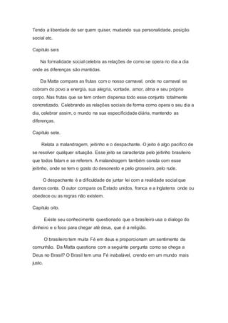 Tendo a liberdade de ser quem quiser, mudando sua personalidade, posição
social etc.
Capitulo seis
Na formalidade social celebra as relações de como se opera no dia a dia
onde as diferenças são mantidas.
Da Matta compara as frutas com o nosso carnaval, onde no carnaval se
cobram do povo a energia, sua alegria, vontade, amor, alma e seu próprio
corpo. Nas frutas que se tem ordem dispensa todo esse conjunto totalmente
concretizado. Celebrando as relações sociais de forma como opera o seu dia a
dia, celebrar assim, o mundo na sua especificidade diária, mantendo as
diferenças.
Capitulo sete.
Relata a malandragem, jeitinho e o despachante. O jeito é algo pacifico de
se resolver qualquer situação. Esse jeito se caracteriza pelo jeitinho brasileiro
que todos falam e se referem. A malandragem também consta com esse
jeitinho, onde se tem o gosto do desonesto e pelo grosseiro, pelo rude.
O despachante é a dificuldade de juntar lei com a realidade social que
damos conta. O autor compara os Estado unidos, franca e a Inglaterra onde ou
obedece ou as regras não existem.
Capitulo oito.
Existe seu conhecimento questionado que o brasileiro usa o dialogo do
dinheiro e o foco para chegar até deus, que é a religião.
O brasileiro tem muita Fé em deus e proporcionam um sentimento de
comunhão. Da Matta questiona com a seguinte pergunta como se chega a
Deus no Brasil? O Brasil tem uma Fé inabalável, crendo em um mundo mais
justo.
 
