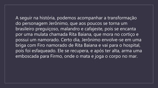 A seguir na história, podemos acompanhar a transformação
do personagem Jerônimo, que aos poucos se torna um
brasileiro preguiçoso, malandro e cafajeste, pois se encanta
por uma mulata chamada Rita Baiana, que mora no cortiço e
possui um namorado. Certo dia, Jerônimo envolve-se em uma
briga com Firo namorado de Rita Baiana e vai para o hospital,
pois foi esfaqueado. Ele se recupera, e após ter alta, arma uma
emboscada para Firmo, onde o mata e joga o corpo no mar.
 