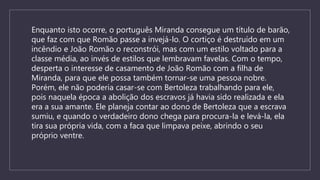 Enquanto isto ocorre, o português Miranda consegue um título de barão,
que faz com que Romão passe a invejá-lo. O cortiço é destruído em um
incêndio e João Romão o reconstrói, mas com um estilo voltado para a
classe média, ao invés de estilos que lembravam favelas. Com o tempo,
desperta o interesse de casamento de João Romão com a filha de
Miranda, para que ele possa também tornar-se uma pessoa nobre.
Porém, ele não poderia casar-se com Bertoleza trabalhando para ele,
pois naquela época a abolição dos escravos já havia sido realizada e ela
era a sua amante. Ele planeja contar ao dono de Bertoleza que a escrava
sumiu, e quando o verdadeiro dono chega para procura-la e levá-la, ela
tira sua própria vida, com a faca que limpava peixe, abrindo o seu
próprio ventre.
 