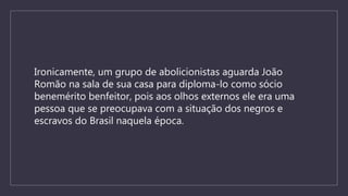 Ironicamente, um grupo de abolicionistas aguarda João
Romão na sala de sua casa para diploma-lo como sócio
benemérito benfeitor, pois aos olhos externos ele era uma
pessoa que se preocupava com a situação dos negros e
escravos do Brasil naquela época.
 
