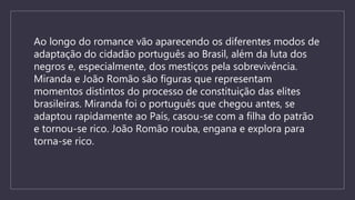 Ao longo do romance vão aparecendo os diferentes modos de
adaptação do cidadão português ao Brasil, além da luta dos
negros e, especialmente, dos mestiços pela sobrevivência.
Miranda e João Romão são figuras que representam
momentos distintos do processo de constituição das elites
brasileiras. Miranda foi o português que chegou antes, se
adaptou rapidamente ao País, casou-se com a filha do patrão
e tornou-se rico. João Romão rouba, engana e explora para
torna-se rico.
 