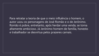 Para retratar a teoria de que o meio influência o homem, o
autor usou os personagens de José Romão e o de Jerônimo.
Romão é pobre, entretanto, após herdar uma venda, se torna
altamente ambicioso. Já Jerônimo homem de família, honesto
e trabalhador se desvirtua pelos prazeres carnais.
 