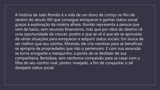 A história de João Romão é a vida de um dono de cortiço no Rio de
Janeiro do século XIX que consegue enriquecer e ganhar status social
graças à exploração da miséria alheia. Romão representa a pessoa que
vem de baixo, sem recursos financeiros, mas que por obra do destino vê
uma oportunidade de crescer, porém o que se vê é que ele se aproveita
de várias situações para enriquecer e adquirir status sociais. Em busca de
ser melhor que seu vizinho, Miranda, ele cria mentiras para se beneficiar,
se apropria de propriedades que não o pertencem. E com sua ascensão
se torna arrogante e mesquinho, a ponto de se desfazer de sua
companheira, Bertoleza, sem nenhuma compaixão para se casar com a
filha de seu vizinho rival, porém, invejado, a fim de conquistar o tal
desejado status social.
 