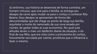 Já Jerônimo, sua história se desenrola de forma contrária, um
homem virtuoso, que vive para a família, se entrega aos
desejos da carne após mudar-se para o cortiço e conhecer Rita
Baiana. Seus desejos se apresentam de forma tão
descontroladas que ele chega ao ponto de larga sua família,
arquitetar a morte do namorado de sua nova amada por
ciúmes, de gastar todas as suas economias. No qual suas
atitudes levam a mais um desfecho diante da situação, o do
final de sua filha, que era vista como a princesinha do cortiço,
futuramente recrutada por Leónie, prostituta que a influencia a
fazer o mesmo.
 