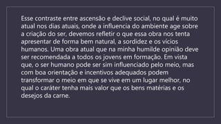 Esse contraste entre ascensão e declive social, no qual é muito
atual nos dias atuais, onde a influencia do ambiente age sobre
a criação do ser, devemos refletir o que essa obra nos tenta
apresentar de forma bem natural, a sordidez e os vícios
humanos. Uma obra atual que na minha humilde opinião deve
ser recomendada a todos os jovens em formação. Em vista
que, o ser humano pode ser sim influenciado pelo meio, mas
com boa orientação e incentivos adequados podem
transformar o meio em que se vive em um lugar melhor, no
qual o caráter tenha mais valor que os bens matérias e os
desejos da carne.
 