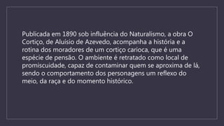 Publicada em 1890 sob influência do Naturalismo, a obra O
Cortiço, de Aluísio de Azevedo, acompanha a história e a
rotina dos moradores de um cortiço carioca, que é uma
espécie de pensão. O ambiente é retratado como local de
promiscuidade, capaz de contaminar quem se aproxima de lá,
sendo o comportamento dos personagens um reflexo do
meio, da raça e do momento histórico.
 