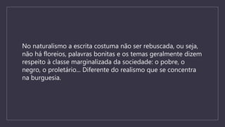 No naturalismo a escrita costuma não ser rebuscada, ou seja,
não há floreios, palavras bonitas e os temas geralmente dizem
respeito à classe marginalizada da sociedade: o pobre, o
negro, o proletário... Diferente do realismo que se concentra
na burguesia.
 