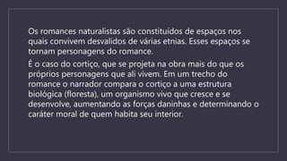 Os romances naturalistas são constituídos de espaços nos
quais convivem desvalidos de várias etnias. Esses espaços se
tornam personagens do romance.
É o caso do cortiço, que se projeta na obra mais do que os
próprios personagens que ali vivem. Em um trecho do
romance o narrador compara o cortiço a uma estrutura
biológica (floresta), um organismo vivo que cresce e se
desenvolve, aumentando as forças daninhas e determinando o
caráter moral de quem habita seu interior.
 