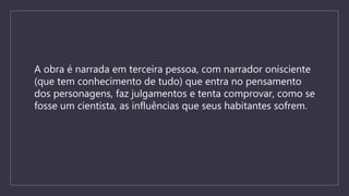 A obra é narrada em terceira pessoa, com narrador onisciente
(que tem conhecimento de tudo) que entra no pensamento
dos personagens, faz julgamentos e tenta comprovar, como se
fosse um cientista, as influências que seus habitantes sofrem.
 