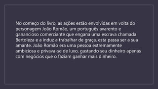 No começo do livro, as ações estão envolvidas em volta do
personagem João Romão, um português avarento e
ganancioso comerciante que engana uma escrava chamada
Bertoleza e a induz a trabalhar de graça, esta passa ser a sua
amante. João Romão era uma pessoa extremamente
ambiciosa e privava-se de luxo, gastando seu dinheiro apenas
com negócios que o faziam ganhar mais dinheiro.
 