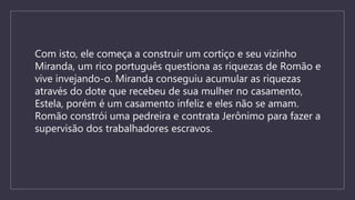 Com isto, ele começa a construir um cortiço e seu vizinho
Miranda, um rico português questiona as riquezas de Romão e
vive invejando-o. Miranda conseguiu acumular as riquezas
através do dote que recebeu de sua mulher no casamento,
Estela, porém é um casamento infeliz e eles não se amam.
Romão constrói uma pedreira e contrata Jerônimo para fazer a
supervisão dos trabalhadores escravos.
 