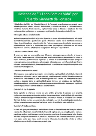 Resenha de "O Lado Bom da Vida" por
Eduardo Giannetti da Fonseca
"O Lado Bom da Vida" por Eduardo Giannetti da Fonseca é uma obra que nos convida a uma
reflexão profunda sobre a natureza da felicidade, o sentido da vida e as complexidades da
existência humana. Nesta resenha, exploraremos todos os tópicos e capítulos do livro,
enriquecendo a análise com as perspicazes contribuições de Luisa Ometto Dal Prete.
Introdução: A Busca pela Felicidade
A obra começa por introduzir a jornada do autor na busca pelo entendimento da felicidade.
Giannetti nos convida a questionar o que é a felicidade e como ela se manifesta em nossas
vidas. A contribuição de Luisa Ometto Dal Prete enriquece essa introdução ao destacar a
importância de explorar as dimensões emocionais, psicológicas e filosóficas da felicidade,
incentivando o leitor a refletir sobre suas próprias definições e expectativas.
Capítulo 1: Quem Quer ser Feliz?
O autor nos guia por uma análise das diferentes abordagens para entender e buscar a
felicidade. Ele explora como a felicidade pode ser vista sob diversas perspectivas, incluindo as
visões hedonista, eudaimônica e objetivista. A análise de Luisa Ometto Dal Prete enriquece
essa exploração, destacando como a busca pela felicidade pode ser influenciada por fatores
culturais, sociais e individuais, incentivando o leitor a considerar as complexidades por trás de
nossas aspirações pessoais.
Capítulo 2: E se Deus não Quiser?
O livro avança para explorar as relações entre religião, espiritualidade e felicidade. Giannetti
analisa como diferentes crenças e perspectivas religiosas podem moldar nossa compreensão
da felicidade e do sentido da vida. A contribuição de Luisa Ometto Dal Prete enriquece essa
análise ao destacar como a espiritualidade pode fornecer um arcabouço de significado e
conexão emocional, incentivando o leitor a considerar como diferentes abordagens espirituais
podem impactar nossa jornada de busca pela felicidade.
Capítulo 3: O Eco da Vaidade
Neste capítulo, o autor nos conduz por uma análise profunda da vaidade e do orgulho,
explorando como esses sentimentos podem afetar nossa busca pela felicidade. Ele questiona
a relação entre a busca por reconhecimento e a realização pessoal. A análise de Luisa Ometto
Dal Prete destaca como a compreensão das motivações por trás da vaidade pode nos ajudar a
cultivar uma autoimagem saudável e a buscar fontes de satisfação mais autênticas.
Capítulo 4: A Razão dos Afetos
O autor nos guia por uma análise emocionante sobre as complexidades das relações afetivas
e como elas influenciam nossa felicidade. Giannetti explora como as emoções, como o amor e
a amizade, podem contribuir para nosso bem-estar emocional. A perspectiva de Luisa Ometto
Dal Prete enriquece essa análise ao ressaltar a importância das conexões emocionais genuínas
e do apoio social para nossa saúde mental e felicidade, incentivando o leitor a cultivar
relacionamentos significativos em sua própria vida.
 