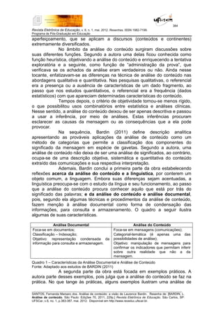 384
Revista Eletrônica de Educação, v. 6, n. 1, mai. 2012. Resenhas. ISSN 1982-7199.
Programa de Pós-Graduação em Educação
__________________________________________________________________________________________
SANTOS, Fernanda Marsaro dos. Análise de conteúdo: a visão de Laurence Bardin. Resenha de: [BARDIN, L.
Análise de conteúdo. São Paulo: Edições 70, 2011, 229p.] Revista Eletrônica de Educação. São Carlos, SP:
UFSCar, v.6, no. 1, p.383-387, mai. 2012. Disponível em http://www.reveduc.ufscar.br.
aperfeiçoamento, que se aplicam a discursos (conteúdos e continentes)
extremamente diversificados.
No âmbito da análise do conteúdo surgiram discussões sobre
suas diferentes funções. Segundo a autora uma delas ficou conhecida como
função heurística, objetivando a análise do conteúdo e enriquecendo a tentativa
exploratória e a seguinte, como função de “administração da prova”, que
verificava se os achados da análise eram verdadeiros ou não. Ainda nesse
tocante, enfatizavam-se as diferenças na técnica de análise do conteúdo nas
abordagens qualitativa e quantitativa. Nas pesquisas qualitativas, o referencial
era a presença ou a ausência de características de um dado fragmento, ao
passo que nos estudos quantitativos, o referencial era a frequência (dados
estatísticos) com que apareciam determinadas características do conteúdo.
Tempos depois, o critério de objetividade tornou-se menos rígido,
o que possibilitou usos combinatórios entre estatística e análises clínicas.
Nesse sentido, a análise do conteúdo deixou de ser apenas descritiva e passou
a usar a inferência, por meio de análises. Estas inferências procuram
esclarecer as causas da mensagem ou as consequências que a ela pode
provocar.
Na sequência, Bardin (2011) define descrição analítica
apresentando as prováveis aplicações da análise de conteúdo como um
método de categorias que permite a classificação dos componentes do
significado da mensagem em espécie de gavetas. Segundo a autora, uma
análise de conteúdo não deixa de ser uma análise de significados, ao contrário,
ocupa-se de uma descrição objetiva, sistemática e quantitativa do conteúdo
extraído das comunicações e sua respectiva interpretação.
Ademais, Bardin conclui a primeira parte da obra estabelecendo
reflexões acerca da análise do conteúdo e a linguística, por conterem um
objeto comum, a linguagem. Embora suas diferenças sejam acentuadas, a
linguística preocupa-se com o estudo da língua e seu funcionamento, ao passo
que a análise do conteúdo procura conhecer aquilo que está por trás do
significado das palavras; e da análise do conteúdo e análise documental,
pois, segundo ela algumas técnicas e procedimentos da análise de conteúdo,
fazem menção à análise documental como forma de condensação das
informações, para consulta e armazenamento. O quadro a seguir ilustra
algumas de suas características.
Análise Documental Análise do Conteúdo
Foca-se em documentos;
Classificação – Indexação;
Objetivo: representação condensada da
informação para consulta e armazenagem.
Foca-se em mensagens (comunicações);
Categorial-temática (é apenas uma das
possibilidades de análise);
Objetivo: manipulação de mensagens para
confirmar os indicadores que permitam inferir
sobre outra realidade que não a da
mensagem.
Quadro 1 – Características da Análise Documental e Análise de Conteúdo
Fonte: Adaptado aos estudos de BARDIN (2011)
A segunda parte da obra está focada em exemplos práticos. A
autora parte desses exemplos, pois julga que a análise do conteúdo se faz na
prática. No que tange às práticas, alguns exemplos ilustram uma análise de
 