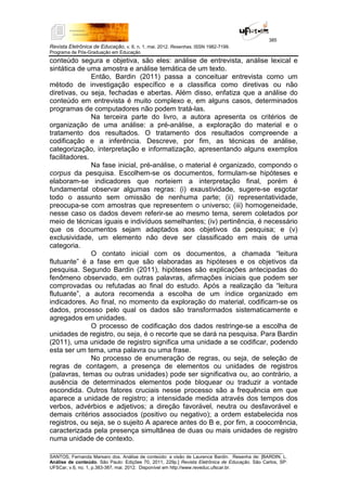 385
Revista Eletrônica de Educação, v. 6, n. 1, mai. 2012. Resenhas. ISSN 1982-7199.
Programa de Pós-Graduação em Educação
__________________________________________________________________________________________
SANTOS, Fernanda Marsaro dos. Análise de conteúdo: a visão de Laurence Bardin. Resenha de: [BARDIN, L.
Análise de conteúdo. São Paulo: Edições 70, 2011, 229p.] Revista Eletrônica de Educação. São Carlos, SP:
UFSCar, v.6, no. 1, p.383-387, mai. 2012. Disponível em http://www.reveduc.ufscar.br.
conteúdo segura e objetiva, são eles: análise de entrevista, análise lexical e
sintática de uma amostra e análise temática de um texto.
Então, Bardin (2011) passa a conceituar entrevista como um
método de investigação específico e a classifica como diretivas ou não
diretivas, ou seja, fechadas e abertas. Além disso, enfatiza que a análise do
conteúdo em entrevista é muito complexo e, em alguns casos, determinados
programas de computadores não podem tratá-las.
Na terceira parte do livro, a autora apresenta os critérios de
organização de uma análise: a pré-análise, a exploração do material e o
tratamento dos resultados. O tratamento dos resultados compreende a
codificação e a inferência. Descreve, por fim, as técnicas de análise,
categorização, interpretação e informatização, apresentando alguns exemplos
facilitadores.
Na fase inicial, pré-análise, o material é organizado, compondo o
corpus da pesquisa. Escolhem-se os documentos, formulam-se hipóteses e
elaboram-se indicadores que norteiem a interpretação final, porém é
fundamental observar algumas regras: (i) exaustividade, sugere-se esgotar
todo o assunto sem omissão de nenhuma parte; (ii) representatividade,
preocupa-se com amostras que representem o universo; (iii) homogeneidade,
nesse caso os dados devem referir-se ao mesmo tema, serem coletados por
meio de técnicas iguais e indivíduos semelhantes; (iv) pertinência, é necessário
que os documentos sejam adaptados aos objetivos da pesquisa; e (v)
exclusividade, um elemento não deve ser classificado em mais de uma
categoria.
O contato inicial com os documentos, a chamada “leitura
flutuante” é a fase em que são elaboradas as hipóteses e os objetivos da
pesquisa. Segundo Bardin (2011), hipóteses são explicações antecipadas do
fenômeno observado, em outras palavras, afirmações iniciais que podem ser
comprovadas ou refutadas ao final do estudo. Após a realização da “leitura
flutuante”, a autora recomenda a escolha de um índice organizado em
indicadores. Ao final, no momento da exploração do material, codificam-se os
dados, processo pelo qual os dados são transformados sistematicamente e
agregados em unidades.
O processo de codificação dos dados restringe-se a escolha de
unidades de registro, ou seja, é o recorte que se dará na pesquisa. Para Bardin
(2011), uma unidade de registro significa uma unidade a se codificar, podendo
esta ser um tema, uma palavra ou uma frase.
No processo de enumeração de regras, ou seja, de seleção de
regras de contagem, a presença de elementos ou unidades de registros
(palavras, temas ou outras unidades) pode ser significativa ou, ao contrário, a
ausência de determinados elementos pode bloquear ou traduzir a vontade
escondida. Outros fatores cruciais nesse processo são a frequência em que
aparece a unidade de registro; a intensidade medida através dos tempos dos
verbos, advérbios e adjetivos; a direção favorável, neutra ou desfavorável e
demais critérios associados (positivo ou negativo); a ordem estabelecida nos
registros, ou seja, se o sujeito A aparece antes do B e, por fim, a coocorrência,
caracterizada pela presença simultânea de duas ou mais unidades de registro
numa unidade de contexto.
 