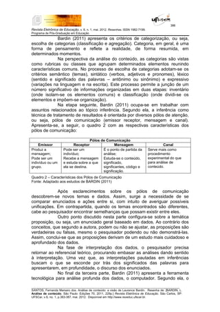 386
Revista Eletrônica de Educação, v. 6, n. 1, mai. 2012. Resenhas. ISSN 1982-7199.
Programa de Pós-Graduação em Educação
__________________________________________________________________________________________
SANTOS, Fernanda Marsaro dos. Análise de conteúdo: a visão de Laurence Bardin. Resenha de: [BARDIN, L.
Análise de conteúdo. São Paulo: Edições 70, 2011, 229p.] Revista Eletrônica de Educação. São Carlos, SP:
UFSCar, v.6, no. 1, p.383-387, mai. 2012. Disponível em http://www.reveduc.ufscar.br.
Bardin (2011) apresenta os critérios de categorização, ou seja,
escolha de categorias (classificação e agregação). Categoria, em geral, é uma
forma de pensamento e reflete a realidade, de forma resumida, em
determinados momentos.
Na perspectiva da análise do conteúdo, as categorias são vistas
como rubricas ou classes que agrupam determinados elementos reunindo
características comuns. No processo de escolha de categorias adotam-se os
critérios semântico (temas), sintático (verbos, adjetivos e pronomes), léxico
(sentido e significado das palavras – antônimo ou sinônimo) e expressivo
(variações na linguagem e na escrita). Este processo permite a junção de um
número significativo de informações organizadas em duas etapas: inventário
(onde isolam-se os elementos comuns) e classificação (onde dividi-se os
elementos e impõem-se organização).
Na etapa seguinte, Bardin (2011) ocupa-se em trabalhar com
assuntos relacionados ao tópico inferência. Segundo ela, a inferência como
técnica de tratamento de resultados é orientada por diversos pólos de atenção,
ou seja, pólos de comunicação (emissor receptor, mensagem e canal).
Apresenta-se, a seguir, o quadro 2 com as respectivas características dos
pólos de comunicação:
Pólos de Comunicação
Emissor Receptor Mensagem Canal
Produz a
mensagem;
Pode ser um
indivíduo ou um
grupo.
Pode ser um
indivíduo;
Recebe a mensagem
e estuda sobre a que
ela se destina.
É o ponto de partida da
análise;
Estuda-se o conteúdo,
significado,
significantes, código e
significação.
Serve mais como
procedimento
experimental do que
para análise de
conteúdo.
Quadro 2 – Características dos Pólos de Comunicação
Fonte: Adaptado aos estudos de BARDIN (2011)
Após esclarecimentos sobre os pólos de comunicação
descobrem-se novos temas e dados. Assim, surge a necessidade de se
comparar enunciados e ações entre si, com intuito de averiguar possíveis
unificações. Em contrapartida, quando os temas encontrados são diferentes,
cabe ao pesquisador encontrar semelhanças que possam existir entre eles.
Outro ponto discutido nesta parte configura-se sobre a temática
proposição, ou seja, um enunciado geral baseado em dados. Ao contrário dos
conceitos, que segundo a autora, podem ou não se ajustar, as proposições são
verdadeiras ou falsas, mesmo o pesquisador podendo ou não demonstrá-las.
Assim, conclui-se que as proposições derivam de um estudo mais cuidadoso e
aprofundado dos dados.
Na fase de interpretação dos dados, o pesquisador precisa
retornar ao referencial teórico, procurando embasar as análises dando sentido
à interpretação. Uma vez que, as interpretações pautadas em inferências
buscam o que se esconde por trás dos significados das palavras para
apresentarem, em profundidade, o discurso dos enunciados.
No final da terceira parte, Bardin (2011) apresenta a ferramenta
tecnológica para análise profunda dos dados, o computador. Segundo ela, o
 