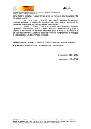 387
Revista Eletrônica de Educação, v. 6, n. 1, mai. 2012. Resenhas. ISSN 1982-7199.
Programa de Pós-Graduação em Educação
__________________________________________________________________________________________
SANTOS, Fernanda Marsaro dos. Análise de conteúdo: a visão de Laurence Bardin. Resenha de: [BARDIN, L.
Análise de conteúdo. São Paulo: Edições 70, 2011, 229p.] Revista Eletrônica de Educação. São Carlos, SP:
UFSCar, v.6, no. 1, p.383-387, mai. 2012. Disponível em http://www.reveduc.ufscar.br.
computador é capaz de realizar tarefas que o ser humano, algumas vezes, não
consegue esgotar.
Na quarta parte do livro, técnicas, a autora apresenta possíveis
técnicas aplicadas à análise do conteúdo, são elas: análise categorial, de
avaliação, de enunciação, de expressão e das relações.
Assim, podemos concluir que a análise de conteúdo é uma leitura
“profunda”, determinada pelas condições oferecidas pelo sistema linguístico e
objetiva a descoberta das relações existentes entre o conteúdo do discurso e
os aspectos exteriores. Ademais, a técnica permite a compreensão, a utilização
e a aplicação de um determinado conteúdo.
Palavras-chave: Análise do conteúdo; Dados qualitativos; Análise de dados.
Key words: Content analysis; Qualitative data; Data analysis.
Enviado em: 04-01-2012
Aceito em: 10-05-2012
 
