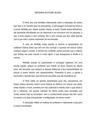 RESENHA DO FILME BLACK
O filme traz uma temática interessante sobre a educação de surdos
que hoje é um desafio para os educadores. A personagem principal da trama é
a jovem McNally que, desde quando nasceu, é surda. Diante dessa deficiência,
ela apresenta dificuldades em se relacionar e se comunicar com as pessoas, o
que a torna áspera e sem cortesia. Ela é uma criança que tem afeto apenas
com a sua mãe e quase impossível de ser educada.
A vida de McNally muda quando a mesma é apresentada ao
professor Debraj Sarai que tem em seu currículo o sucesso em educar outras
crianças cegas e surdas. A família fica confiante, porém percebe que o método
que Debraj usa para ensinar é muito rígido, o que desagradou à família e à
menina.
McNally avança no aprendizado e consegue ingressar em uma
escola regular, graças ao professor que investe na aluna. Depois de alguns
anos, ele descobre que adquiriu a doença Alzheimer e fica impossibilitado de
educar à jovem devido aos esquecimentos. Passados 6 anos, a garota o
reencontra e decide lutar para tirá-lo da escuridão que ele encontrava-se.
O filme relata um grande aprendizado para nós, educadores, em
nossa prática docente. Assim como Debraj se dedicou em educar sua aluna,
antes ríspida e incivil, acreditou em seu potencial e investiu tudo o que sabia e
fez a diferença. Um grande exemplo de vitória contra essa escuridão que
muitos alunos hoje se encontram, sem o conhecimento porque não têm quem
os ensine e os faça compreender a configuração do nosso mundo.
A educação reflete um esforço do professor e representa a luza para
a nossa humanidade.
 