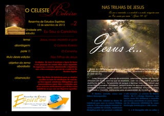 2 3
	 O Senhor, contudo, nunca nos
deixou desamparados.
	 A cada dia, reforma os títulos de
tolerância para com as nossas dívidas;
todavia, é de nosso próprio interesse le-
vantar o padrão da vontade, estabelecer
disciplinas para uso pessoal e reeducar
a nós mesmos, ao contato do Mestre
Divino. Ele é o Amigo Generoso, mas
tantas vezes Lhe olvidamos o conselho
que somos suscetíveis as zonas obscu-
ras do adiamento indefinível de nossa
iluminação interior para a vida eterna.
	 (...) O Evangelho não se reduz a
O CELESTE
Roteiro
Resenha de Estudos Espíritas
nº212 de setembro de 2013
Unidade em
estudo: Eu Sou o Caminho
tema:
abordagem:
parte 1:
título desta edição:
Jesus, nosso modelo e guia
objetivo do tema
abordado:
observação:
O Celeste Roteiro
O Caminho
Nas Trilhas de Jesus
O objetivo do tema é enaltecer a figura de Jesus
e sua presença em nossas vidas, como expressão
de esperança e consolo, relacionando o Espiritismo
com a Sua mensagem, por ser ela a essência da
Doutrina Espírita.
Além das Notas de Referência para as citações
contidas no texto de abordagem do assunto,
ao final seguem referências bibliográficas, que
recomendamos sejam lidas e estudadas, pois
ali se encontra conhecimento que irá dar maior
substância ao que ora nos dispomos aprender.
NAS TRILHAS DE JESUS
Eu sou o caminho, e a verdade e a vida; ninguém vem
ao Pai, senão por mim.” (João 14 : 6)
Jesus é...
Jesus é o Caminho, a Verdade e a Vida. Sua luz imperecível brilha sobre os
milênios terrestres, como o Verbo do princípio, penetrando o mundo, há qua-
se vinte séculos.
	 Lutas sanguinárias, guerras de extermínio, calamidades sociais não lhe mo-
dificaram um til nas palavras que se atualizam, cada vez mais, com a evolução
multiforme da Terra. Tempestades de sangue e lágrimas nada mais fizeram que
avivar-lhes a grandeza. Entretanto, sempre tardios no aproveitamento das opor-
tunidades preciosas, muitas vezes, no curso das existências renovadas, temos
desprezado o Caminho, indiferentes ante os patrimônios da Verdade e da Vida.
 